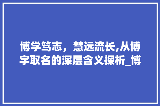 博学笃志，慧远流长,从博字取名的深层含义探析_博字取名字的意思是