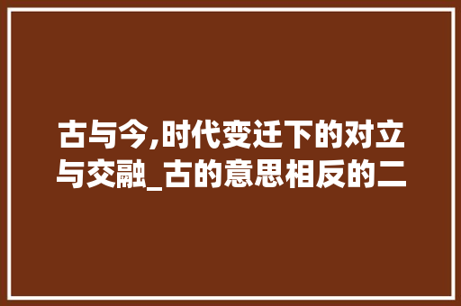 古与今,时代变迁下的对立与交融_古的意思相反的二字词语