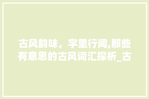 古风韵味，字里行间,那些有意思的古风词汇探析_古风有意思的词有哪些字
