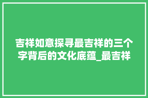 吉祥如意探寻最吉祥的三个字背后的文化底蕴_最吉祥的三个字的意思