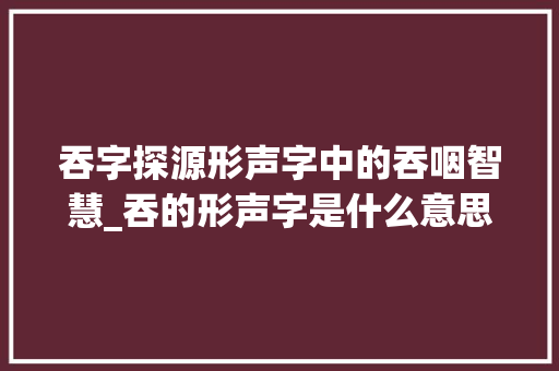 吞字探源形声字中的吞咽智慧_吞的形声字是什么意思