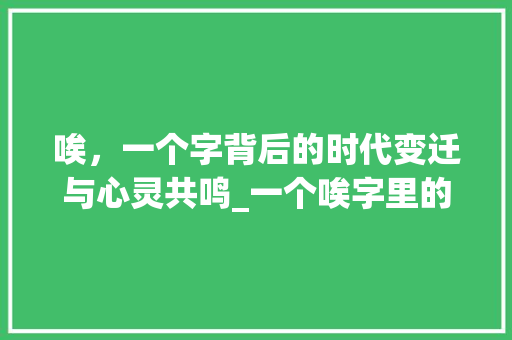 唉，一个字背后的时代变迁与心灵共鸣_一个唉字里的意思文案