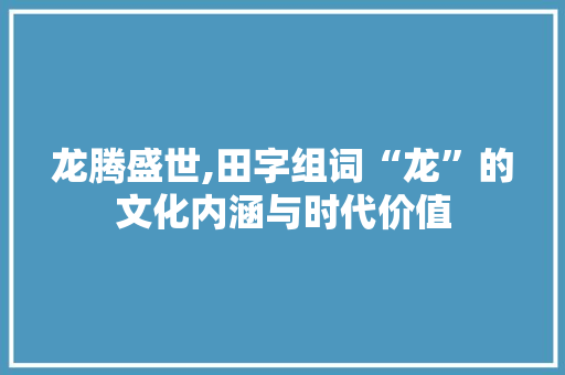 龙腾盛世,田字组词“龙”的文化内涵与时代价值