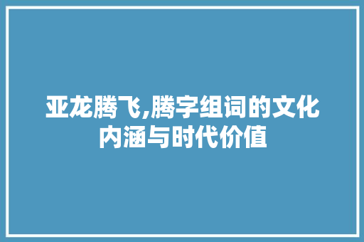 亚龙腾飞,腾字组词的文化内涵与时代价值