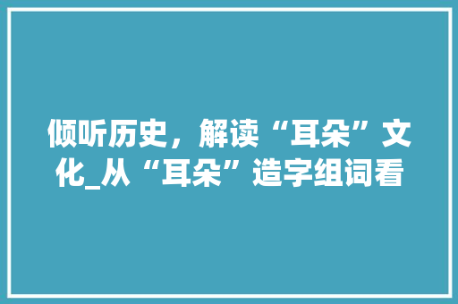 倾听历史，解读“耳朵”文化_从“耳朵”造字组词看中华民族的智慧