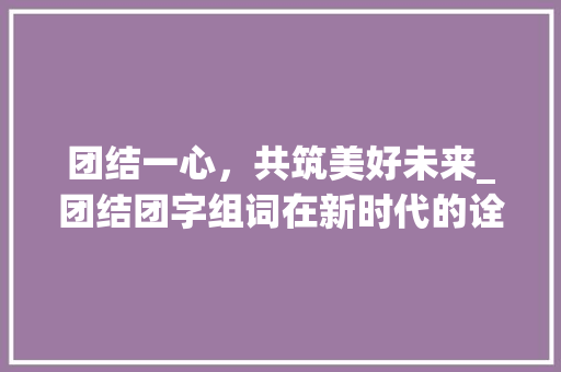 团结一心，共筑美好未来_团结团字组词在新时代的诠释与方法