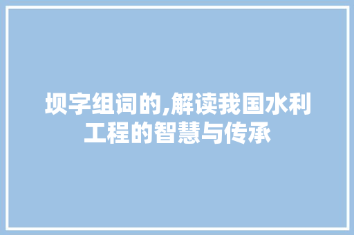 坝字组词的,解读我国水利工程的智慧与传承