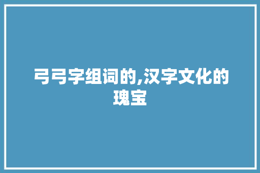弓弓字组词的,汉字文化的瑰宝