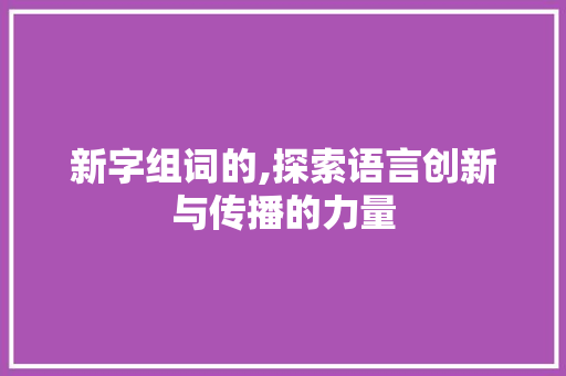 新字组词的,探索语言创新与传播的力量