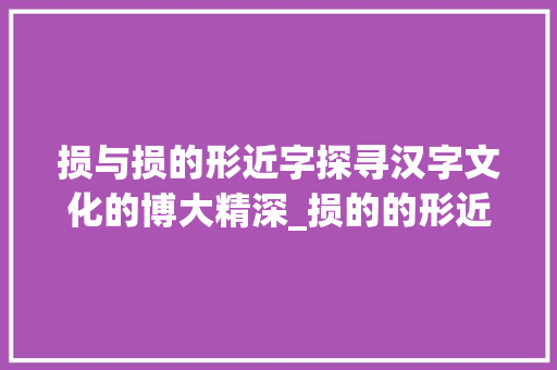 损与损的形近字探寻汉字文化的博大精深_损的的形近字是什么意思 演讲稿范文
