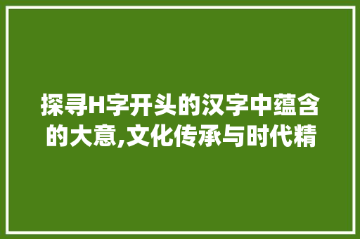 探寻H字开头的汉字中蕴含的大意,文化传承与时代精神的交融_h开头的字有大的意思是什么