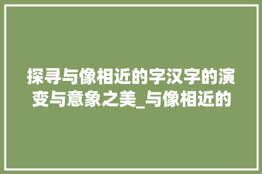 探寻与像相近的字汉字的演变与意象之美_与像相近的字是什么意思 演讲稿范文