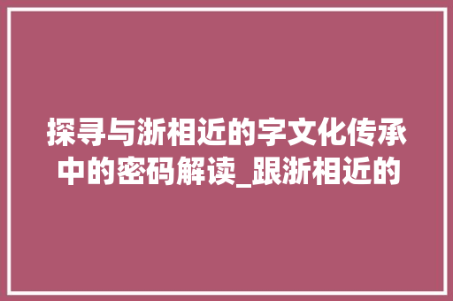 探寻与浙相近的字文化传承中的密码解读_跟浙相近的字有什么意思 项目管理范文