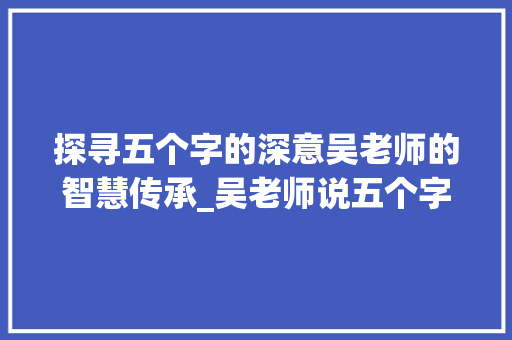 探寻五个字的深意吴老师的智慧传承_吴老师说五个字的意思 演讲稿范文