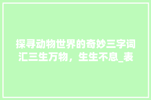 探寻动物世界的奇妙三字词汇三生万物，生生不息_表示动物三字的词语意思 演讲稿范文