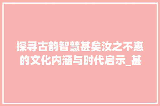 探寻古韵智慧甚矣汝之不惠的文化内涵与时代启示_甚矣汝之不惠的字的意思