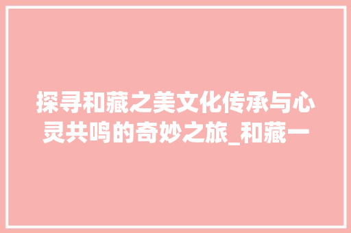 探寻和藏之美文化传承与心灵共鸣的奇妙之旅_和藏一样意思的字