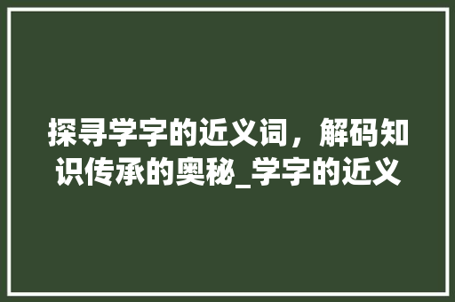 探寻学字的近义词，解码知识传承的奥秘_学字的近义词是啥意思啊