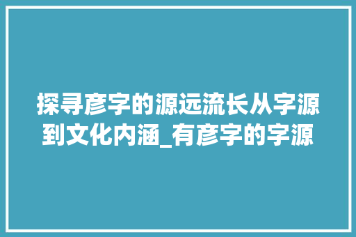 探寻彦字的源远流长从字源到文化内涵_有彦字的字源是什么意思 财务报告范文