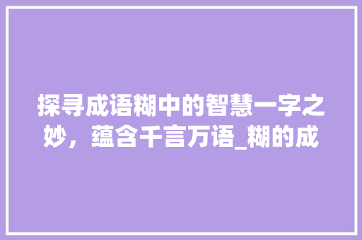 探寻成语糊中的智慧一字之妙，蕴含千言万语_糊的成语意思是什么字啊