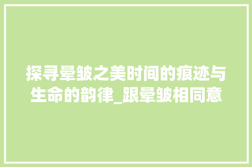 探寻晕皱之美时间的痕迹与生命的韵律_跟晕皱相同意思的字 创作范文