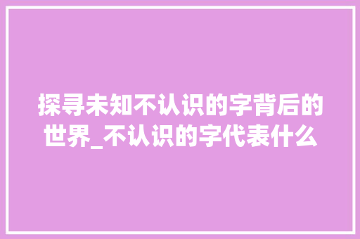 探寻未知不认识的字背后的世界_不认识的字代表什么意思