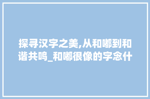 探寻汉字之美,从和嘟到和谐共鸣_和嘟很像的字念什么意思