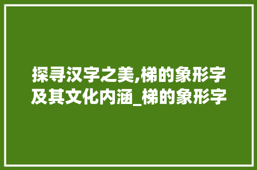 探寻汉字之美,梯的象形字及其文化内涵_梯的象形字是什么意思 项目管理范文