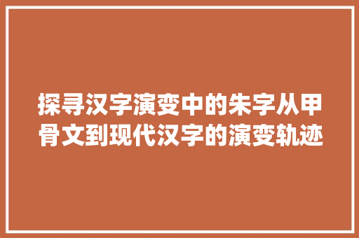 探寻汉字演变中的朱字从甲骨文到现代汉字的演变轨迹_朱字的演变是什么意思呀 诗句鉴赏