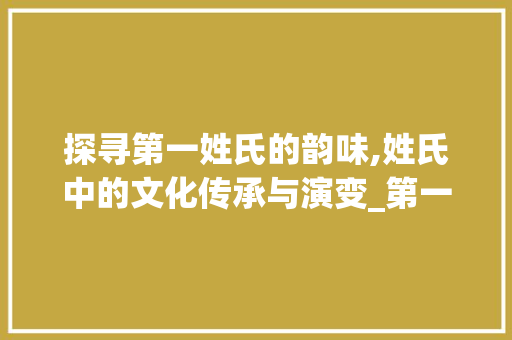探寻第一姓氏的韵味,姓氏中的文化传承与演变_第一意思的姓氏有哪些字