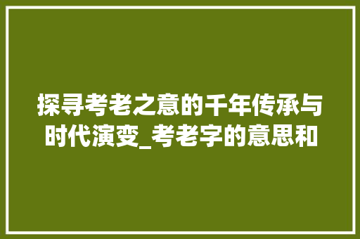 探寻考老之意的千年传承与时代演变_考老字的意思和造句是什么