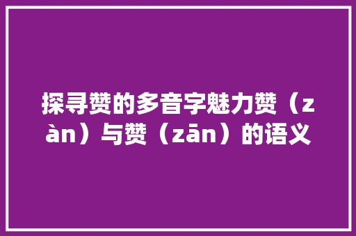 探寻赞的多音字魅力赞（zàn）与赞（zān）的语义区别与文化内涵_赞的多音字是什么意思