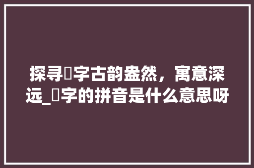 探寻騧字古韵盎然，寓意深远_騧字的拼音是什么意思呀 演讲稿范文