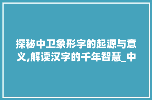 探秘中卫象形字的起源与意义,解读汉字的千年智慧_中卫的象形字是什么意思
