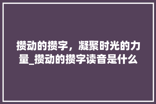 攒动的攒字，凝聚时光的力量_攒动的攒字读音是什么意思 项目管理范文