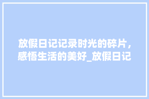 放假日记记录时光的碎片，感悟生活的美好_放假日记50字的意思是