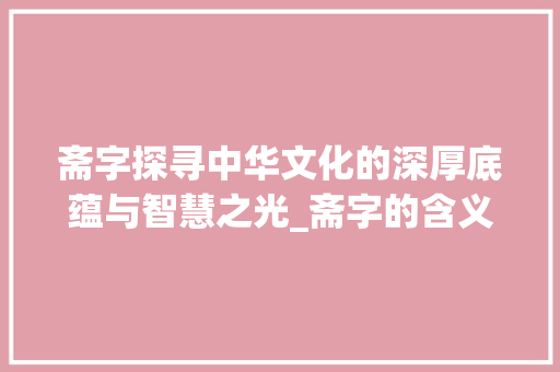 斋字探寻中华文化的深厚底蕴与智慧之光_斋字的含义是什么意思啊 财务报告范文