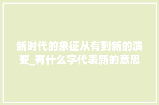 新时代的象征从有到新的演变_有什么字代表新的意思呢 财务报告范文