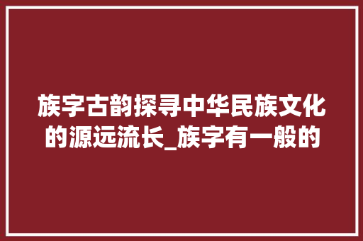 族字古韵探寻中华民族文化的源远流长_族字有一般的意思的古文