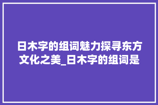 日木字的组词魅力探寻东方文化之美_日木字的组词是什么意思 项目管理范文