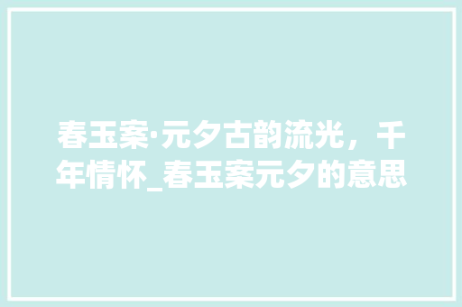 春玉案·元夕古韵流光，千年情怀_春玉案元夕的意思50字 创作范文