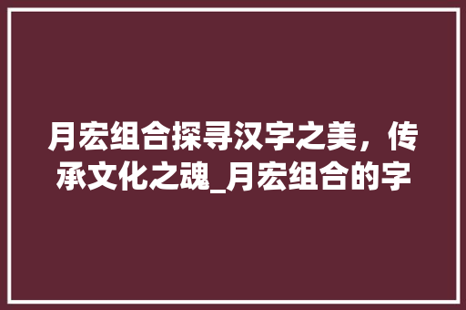 月宏组合探寻汉字之美，传承文化之魂_月宏组合的字读什么意思 科技报告范文