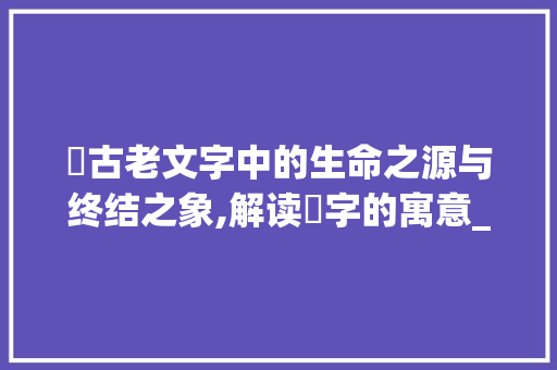 囸古老文字中的生命之源与终结之象,解读囸字的寓意_囸字的寓意是什么意思啊
