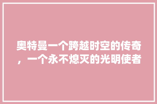奥特曼一个跨越时空的传奇，一个永不熄灭的光明使者_奥特曼这三个字的意思