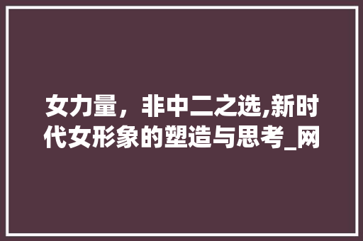 女力量，非中二之选,新时代女形象的塑造与思考_网名女二字不中二的意思