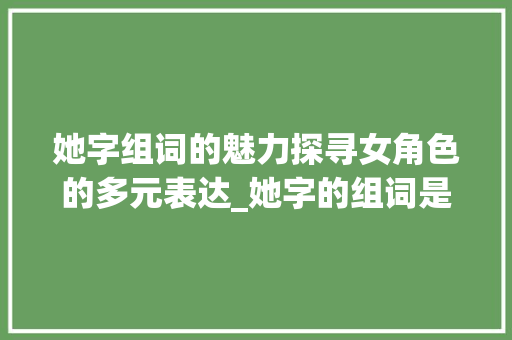她字组词的魅力探寻女角色的多元表达_她字的组词是什么意思啊