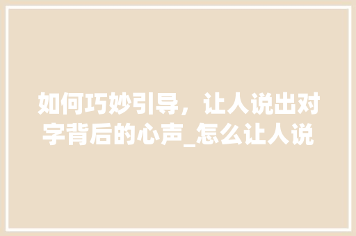 如何巧妙引导，让人说出对字背后的心声_怎么让人说出对字的意思