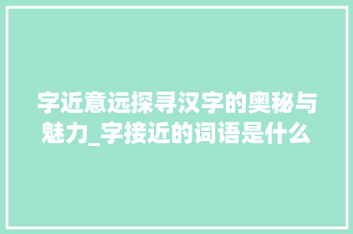 字近意远探寻汉字的奥秘与魅力_字接近的词语是什么意思