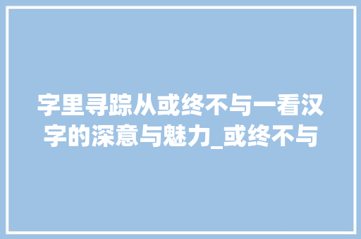 字里寻踪从或终不与一看汉字的深意与魅力_或终不与一字的中的意思