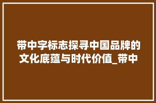 带中字标志探寻中国品牌的文化底蕴与时代价值_带中字的标志是什么意思